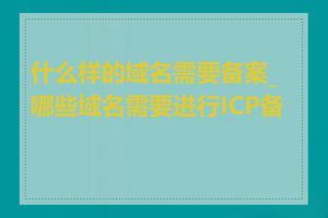 什么样的域名需要备案_哪些域名需要进行ICP备案