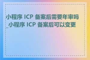 小程序 ICP 备案后需要年审吗_小程序 ICP 备案后可以变更吗