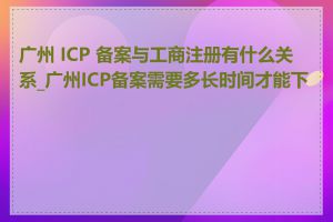 广州 ICP 备案与工商注册有什么关系_广州ICP备案需要多长时间才能下来