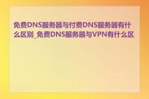 免费DNS服务器与付费DNS服务器有什么区别_免费DNS服务器与VPN有什么区别