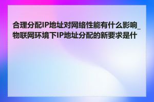 合理分配IP地址对网络性能有什么影响_物联网环境下IP地址分配的新要求是什么