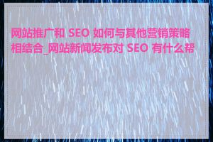 网站推广和 SEO 如何与其他营销策略相结合_网站新闻发布对 SEO 有什么帮助