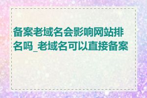 备案老域名会影响网站排名吗_老域名可以直接备案吗