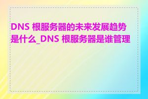 DNS 根服务器的未来发展趋势是什么_DNS 根服务器是谁管理的