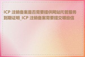 ICP 注销备案是否需要提供网站托管服务到期证明_ICP 注销备案需要提交哪些信息