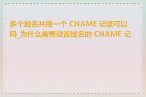 多个域名共用一个 CNAME 记录可以吗_为什么需要设置域名的 CNAME 记录