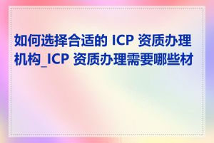 如何选择合适的 ICP 资质办理机构_ICP 资质办理需要哪些材料