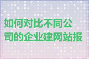 如何对比不同公司的企业建网站报价