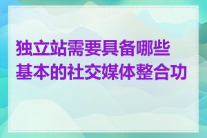 独立站需要具备哪些基本的社交媒体整合功能