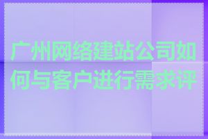 广州网络建站公司如何与客户进行需求评估