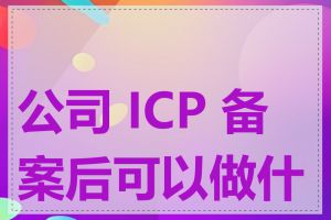 公司 ICP 备案后可以做什么