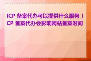 ICP 备案代办可以提供什么服务_ICP 备案代办会影响网站备案时间吗