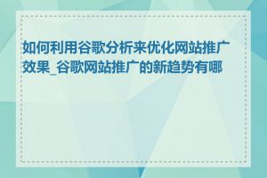 如何利用谷歌分析来优化网站推广效果_谷歌网站推广的新趋势有哪些