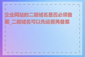 企业网站的二级域名是否必须备案_二级域名可以先运营再备案吗