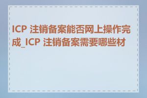 ICP 注销备案能否网上操作完成_ICP 注销备案需要哪些材料