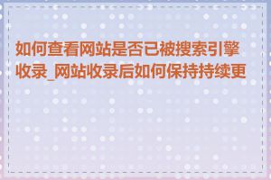 如何查看网站是否已被搜索引擎收录_网站收录后如何保持持续更新