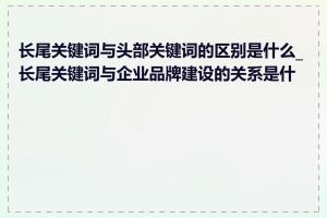 长尾关键词与头部关键词的区别是什么_长尾关键词与企业品牌建设的关系是什么