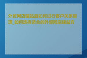 外贸网店建站后如何进行客户关系管理_如何选择适合的外贸网店建站方案