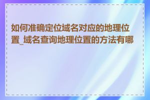 如何准确定位域名对应的地理位置_域名查询地理位置的方法有哪些