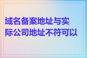 域名备案地址与实际公司地址不符可以吗