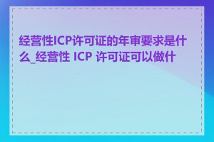 经营性ICP许可证的年审要求是什么_经营性 ICP 许可证可以做什么