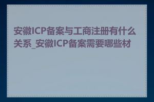 安徽ICP备案与工商注册有什么关系_安徽ICP备案需要哪些材料