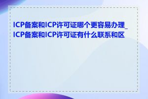 ICP备案和ICP许可证哪个更容易办理_ICP备案和ICP许可证有什么联系和区别