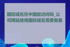 国际域名在中国能访问吗_公司网站使用国际域名需要备案吗