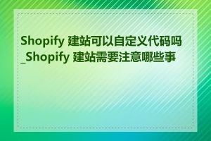 Shopify 建站可以自定义代码吗_Shopify 建站需要注意哪些事项