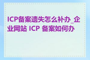 ICP备案遗失怎么补办_企业网站 ICP 备案如何办理