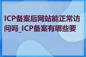 ICP备案后网站能正常访问吗_ICP备案有哪些要求