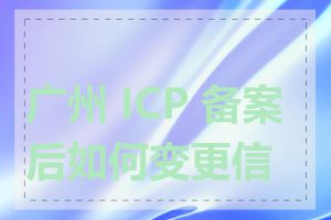 广州 ICP 备案后如何变更信息