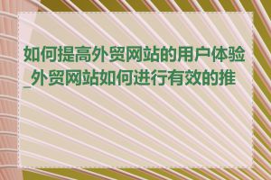 如何提高外贸网站的用户体验_外贸网站如何进行有效的推广