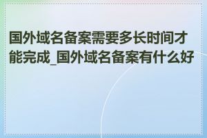 国外域名备案需要多长时间才能完成_国外域名备案有什么好处