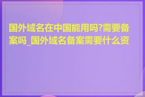 国外域名在中国能用吗?需要备案吗_国外域名备案需要什么资料