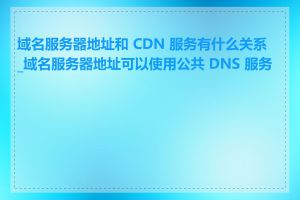 域名服务器地址和 CDN 服务有什么关系_域名服务器地址可以使用公共 DNS 服务吗