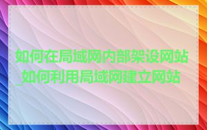 如何在局域网内部架设网站_如何利用局域网建立网站