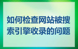 如何检查网站被搜索引擎收录的问题