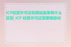 ICP经营许可证和网站备案有什么区别_ICP 经营许可证需要哪些材料