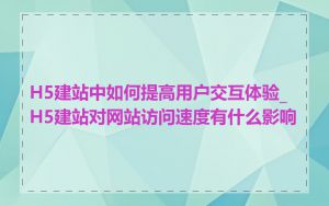 H5建站中如何提高用户交互体验_H5建站对网站访问速度有什么影响