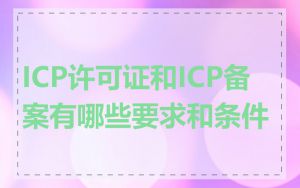 ICP许可证和ICP备案有哪些要求和条件