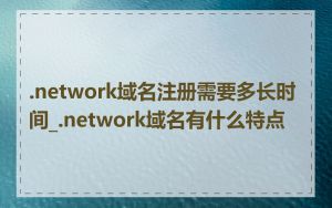 .network域名注册需要多长时间_.network域名有什么特点