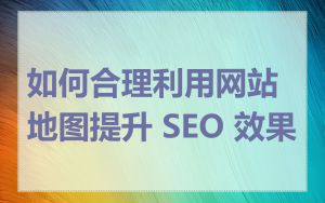 如何合理利用网站地图提升 SEO 效果