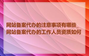 网站备案代办的注意事项有哪些_网站备案代办的工作人员资质如何