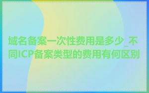 域名备案一次性费用是多少_不同ICP备案类型的费用有何区别