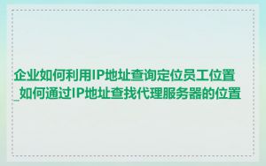 企业如何利用IP地址查询定位员工位置_如何通过IP地址查找代理服务器的位置