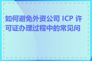 如何避免外资公司 ICP 许可证办理过程中的常见问题