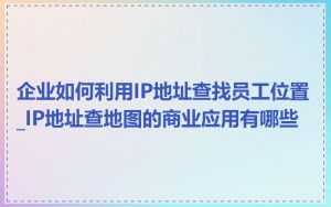 企业如何利用IP地址查找员工位置_IP地址查地图的商业应用有哪些