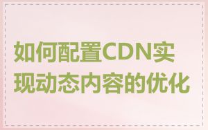 如何配置CDN实现动态内容的优化