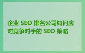 企业 SEO 排名公司如何应对竞争对手的 SEO 策略